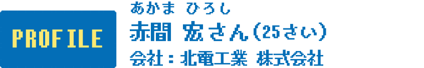PROFILE 赤間 宏さん(25さい) 会社:北電工業株式会社